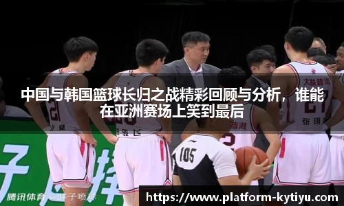 中国与韩国篮球长归之战精彩回顾与分析，谁能在亚洲赛场上笑到最后