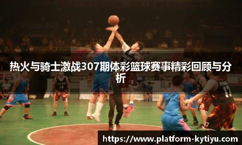 热火与骑士激战307期体彩篮球赛事精彩回顾与分析